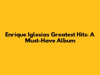 Enrique Iglesias' Greatest Hits: A Must-Have Album