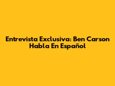 Entrevista Exclusiva: Ben Carson Habla En Español