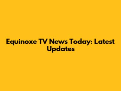 Equinoxe TV News Today: Latest Updates