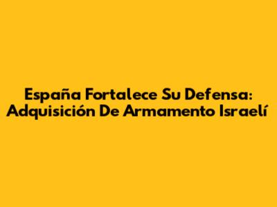 España Fortalece Su Defensa: Adquisición De Armamento Israelí