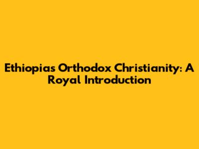 Ethiopia's Orthodox Christianity: A Royal Introduction