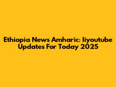 Ethiopia News Amharic: Iiyoutube Updates For Today 2025