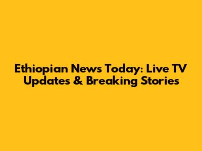 Ethiopian News Today: Live TV Updates & Breaking Stories