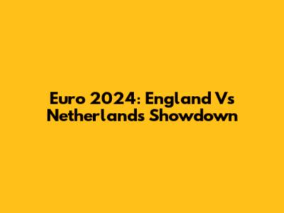 Euro 2024: England Vs Netherlands Showdown