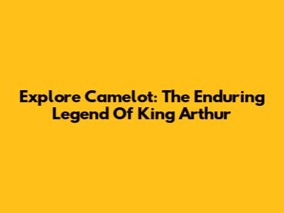 Explore Camelot: The Enduring Legend Of King Arthur