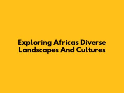 Exploring Africa's Diverse Landscapes And Cultures