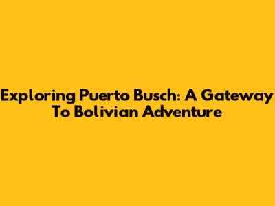 Exploring Puerto Busch: A Gateway To Bolivian Adventure