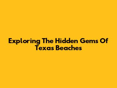 Exploring The Hidden Gems Of Texas Beaches
