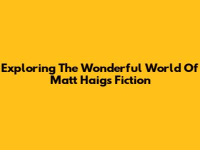 Exploring The Wonderful World Of Matt Haig's Fiction