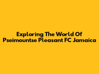 Exploring The World Of Pseimountse Pleasant FC Jamaica
