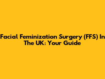 Facial Feminization Surgery (FFS) In The UK: Your Guide