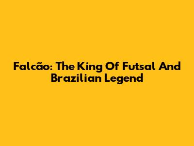 Falcão: The King Of Futsal And Brazilian Legend