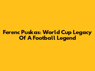 Ferenc Puskas: World Cup Legacy Of A Football Legend