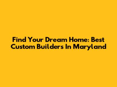 Find Your Dream Home: Best Custom Builders In Maryland