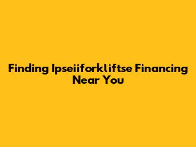 Finding Ipseiiforkliftse Financing Near You