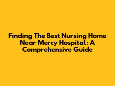 Finding The Best Nursing Home Near Mercy Hospital: A Comprehensive Guide