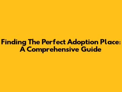 Finding The Perfect Adoption Place: A Comprehensive Guide