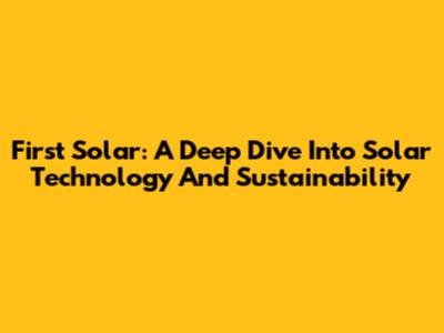 First Solar: A Deep Dive Into Solar Technology And Sustainability