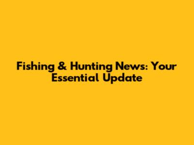 Fishing & Hunting News: Your Essential Update