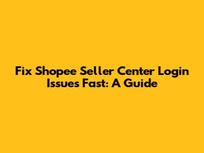 Fix Shopee Seller Center Login Issues Fast: A Guide