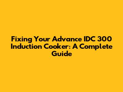 Fixing Your Advance IDC 300 Induction Cooker: A Complete Guide