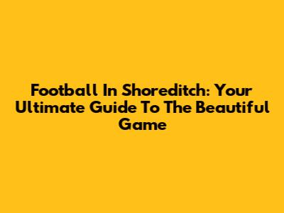 Football In Shoreditch: Your Ultimate Guide To The Beautiful Game
