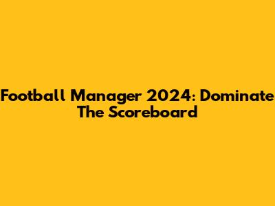 Football Manager 2024: Dominate The Scoreboard