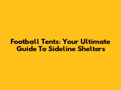 Football Tents: Your Ultimate Guide To Sideline Shelters
