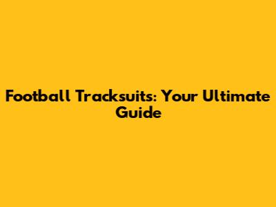 Football Tracksuits: Your Ultimate Guide