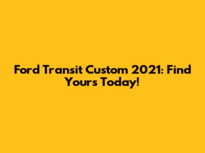Ford Transit Custom 2021: Find Yours Today!