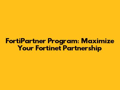 FortiPartner Program: Maximize Your Fortinet Partnership