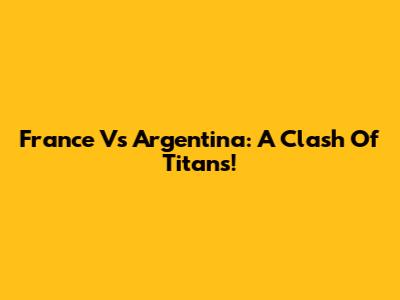 France Vs Argentina: A Clash Of Titans!