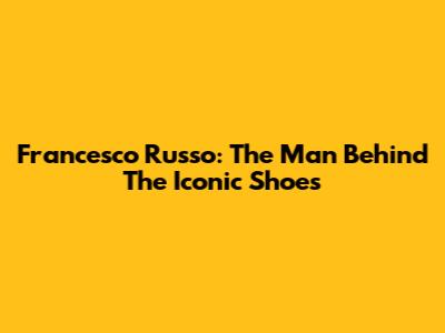 Francesco Russo: The Man Behind The Iconic Shoes