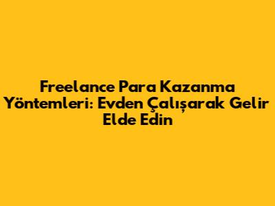 Freelance Para Kazanma Yöntemleri: Evden Çalışarak Gelir Elde Edin