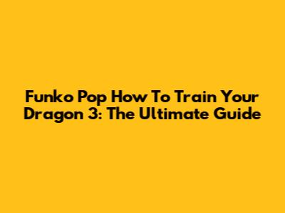Funko Pop How To Train Your Dragon 3: The Ultimate Guide