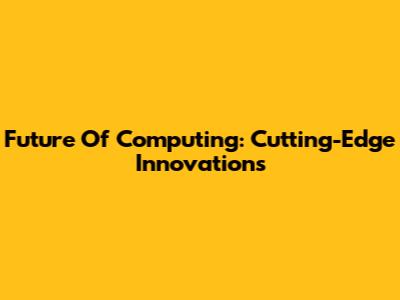 Future Of Computing: Cutting-Edge Innovations