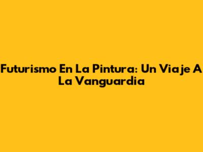 Futurismo En La Pintura: Un Viaje A La Vanguardia