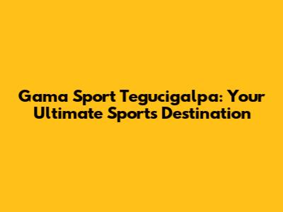 Gama Sport Tegucigalpa: Your Ultimate Sports Destination