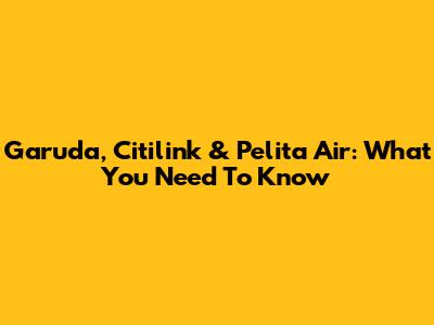 Garuda, Citilink & Pelita Air: What You Need To Know