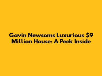 Gavin Newsom's Luxurious $9 Million House: A Peek Inside