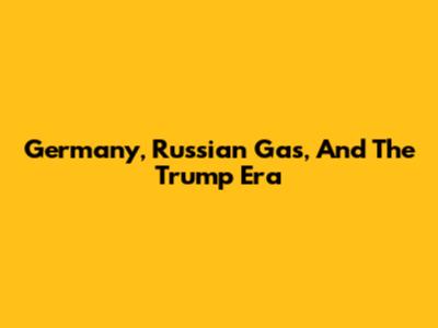 Germany, Russian Gas, And The Trump Era