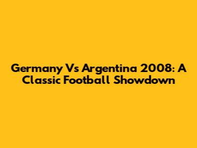 Germany Vs Argentina 2008: A Classic Football Showdown