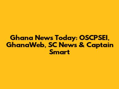 Ghana News Today: OSCPSEI, GhanaWeb, SC News & Captain Smart