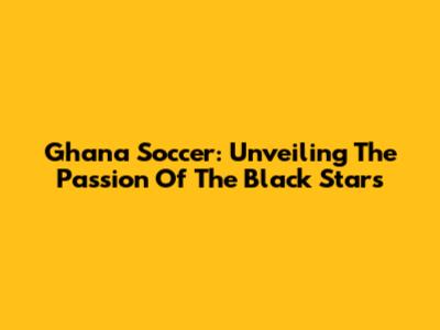 Ghana Soccer: Unveiling The Passion Of The Black Stars