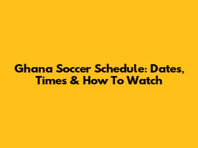 Ghana Soccer Schedule: Dates, Times & How To Watch
