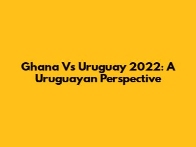 Ghana Vs Uruguay 2022: A Uruguayan Perspective