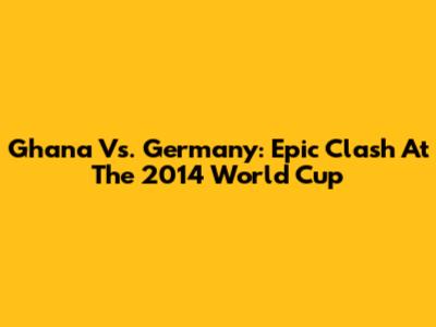 Ghana Vs. Germany: Epic Clash At The 2014 World Cup