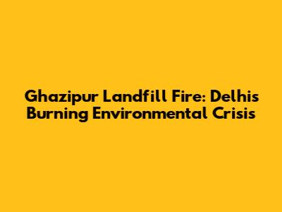 Ghazipur Landfill Fire: Delhi's Burning Environmental Crisis