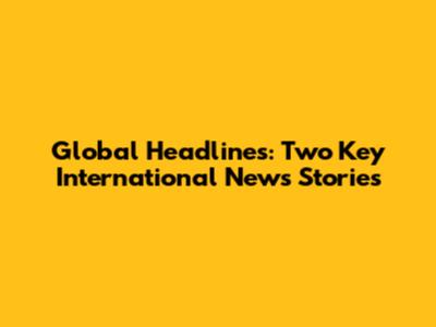 Global Headlines: Two Key International News Stories