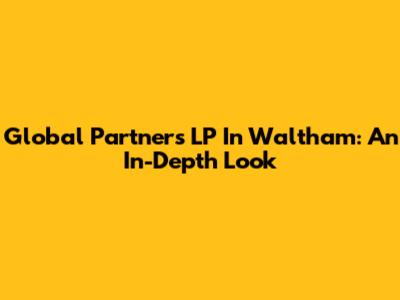 Global Partners LP In Waltham: An In-Depth Look